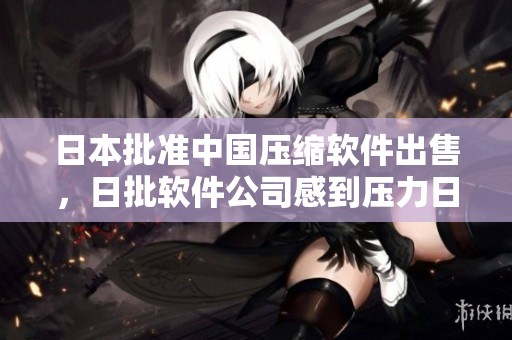 日本批准中国压缩软件出售，日批软件公司感到压力日版压缩软件面临挑战，日企感压力