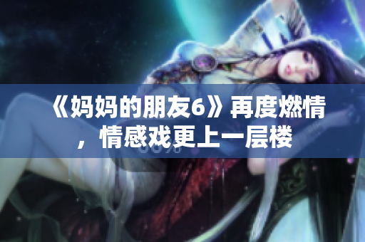《妈妈的朋友6》再度燃情，情感戏更上一层楼