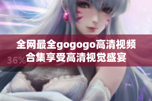 全网最全gogogo高清视频合集享受高清视觉盛宴