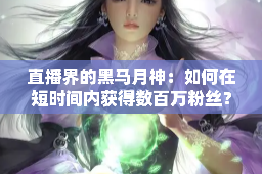 直播界的黑马月神：如何在短时间内获得数百万粉丝？
