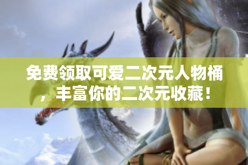 免费领取可爱二次元人物桶，丰富你的二次元收藏！