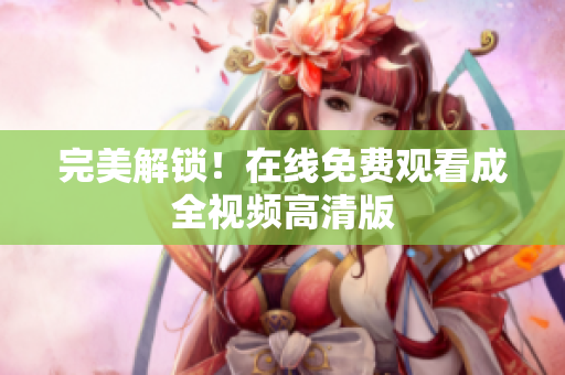 完美解锁！在线免费观看成全视频高清版