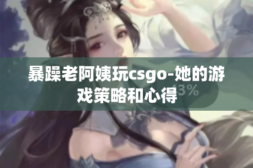 暴躁老阿姨玩csgo-她的游戏策略和心得