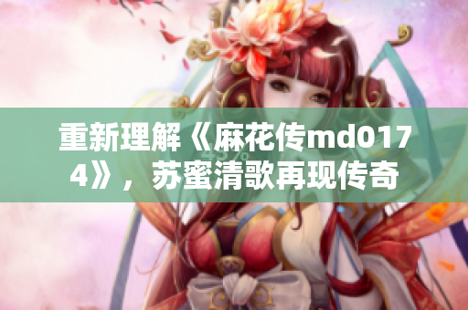 重新理解《麻花传md0174》，苏蜜清歌再现传奇