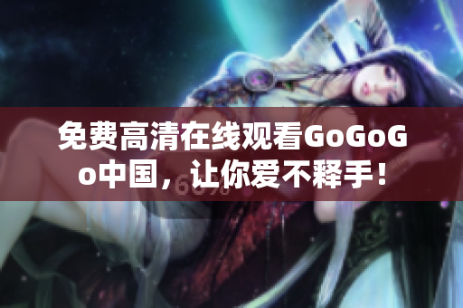 免费高清在线观看GoGoGo中国，让你爱不释手！