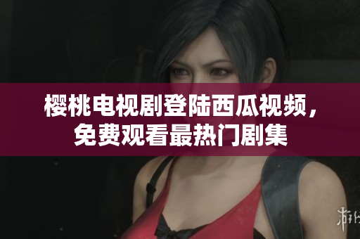 樱桃电视剧登陆西瓜视频，免费观看最热门剧集