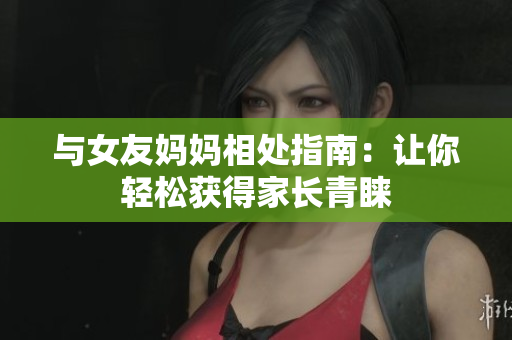 与女友妈妈相处指南：让你轻松获得家长青睐