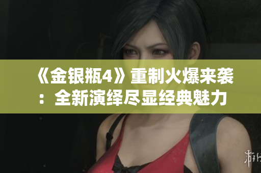 《金银瓶4》重制火爆来袭：全新演绎尽显经典魅力