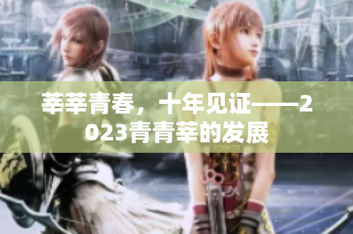 莘莘青春，十年见证——2023青青莘的发展