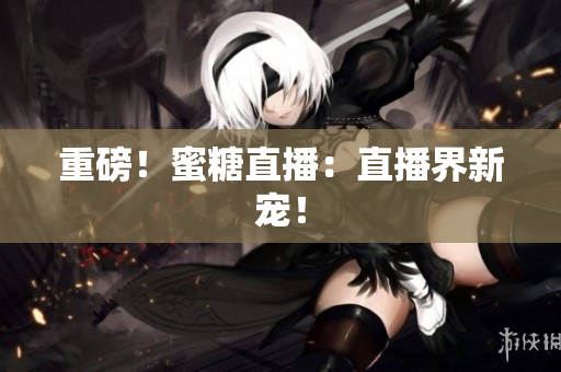 重磅！蜜糖直播：直播界新宠！