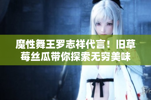魔性舞王罗志祥代言！旧草莓丝瓜带你探索无穷美味