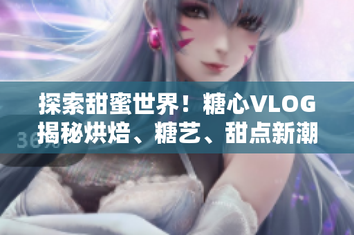探索甜蜜世界！糖心VLOG揭秘烘焙、糖艺、甜点新潮流