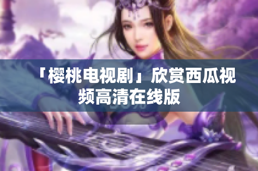 「樱桃电视剧」欣赏西瓜视频高清在线版