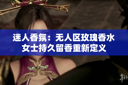 迷人香氛：无人区玫瑰香水女士持久留香重新定义