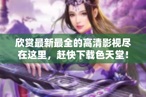 欣赏最新最全的高清影视尽在这里，赶快下载色天堂！  -  全新高清影视尽收眼底，立即下载色天堂
