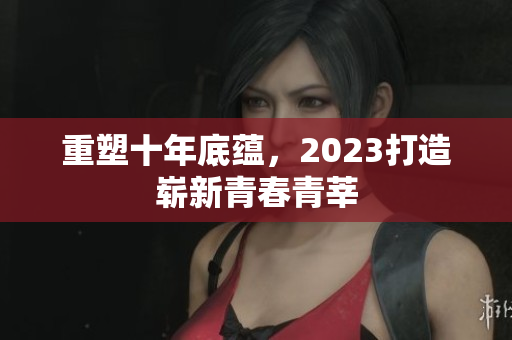 重塑十年底蕴，2023打造崭新青春青莘