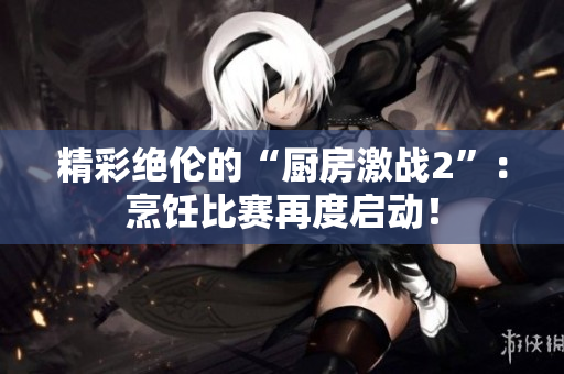 精彩绝伦的“厨房激战2”：烹饪比赛再度启动！