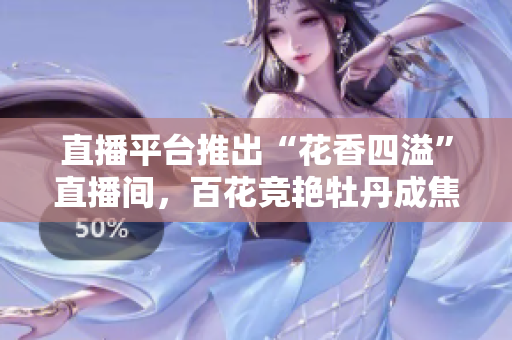直播平台推出“花香四溢”直播间，百花竞艳牡丹成焦点。