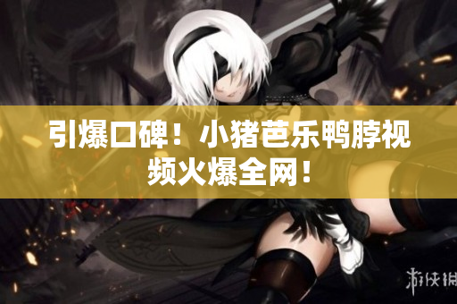 引爆口碑！小猪芭乐鸭脖视频火爆全网！