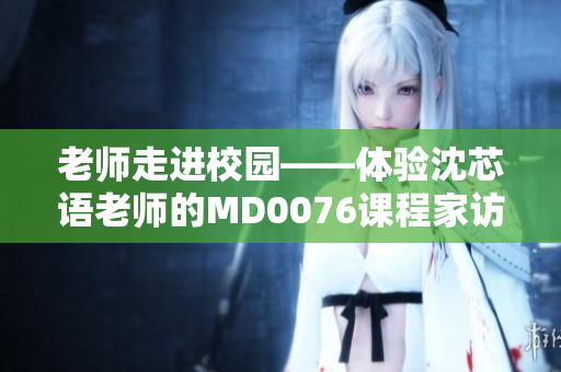 老师走进校园——体验沈芯语老师的MD0076课程家访