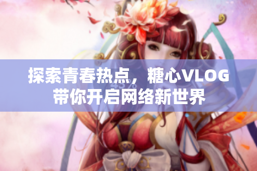 探索青春热点，糖心VLOG带你开启网络新世界