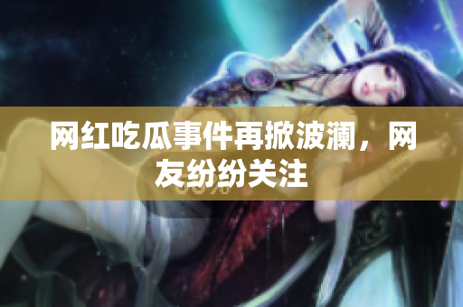 网红吃瓜事件再掀波澜，网友纷纷关注