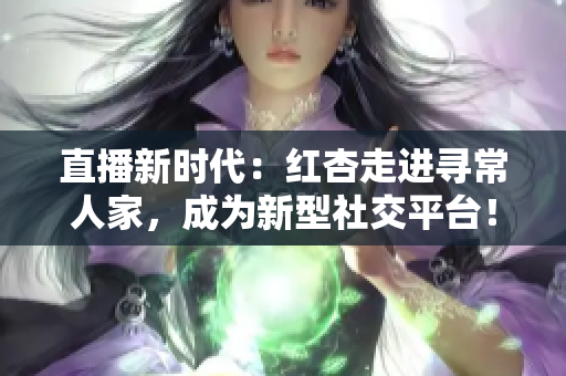 直播新时代：红杏走进寻常人家，成为新型社交平台！