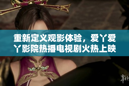 重新定义观影体验，爱丫爱丫影院热播电视剧火热上映
