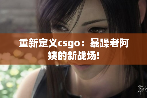 重新定义csgo：暴躁老阿姨的新战场!