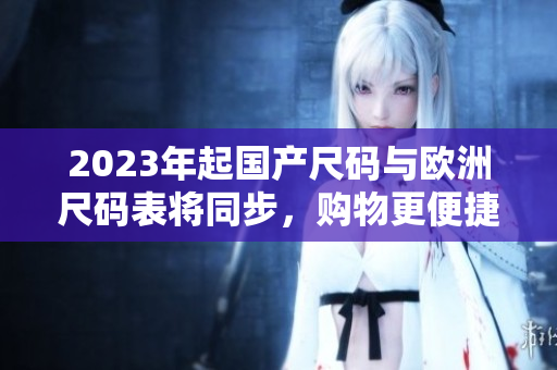 2023年起国产尺码与欧洲尺码表将同步，购物更便捷