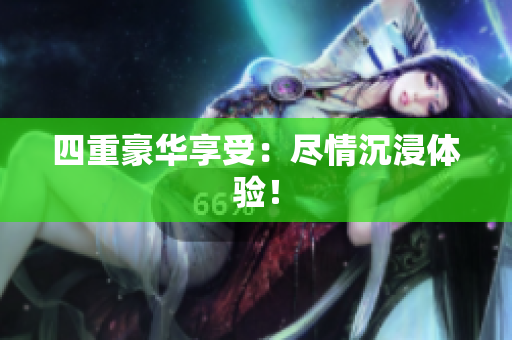 四重豪华享受：尽情沉浸体验！