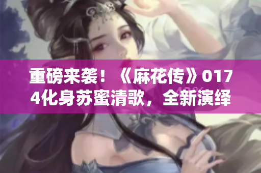 重磅来袭！《麻花传》0174化身苏蜜清歌，全新演绎！