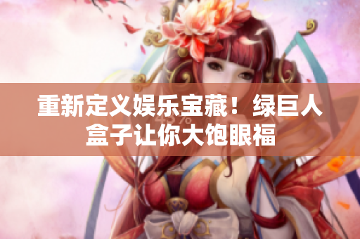 重新定义娱乐宝藏！绿巨人盒子让你大饱眼福