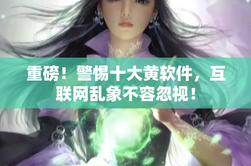 重磅！警惕十大黄软件，互联网乱象不容忽视！
