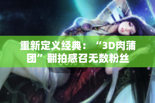 重新定义经典：“3D肉蒲团”翻拍感召无数粉丝
