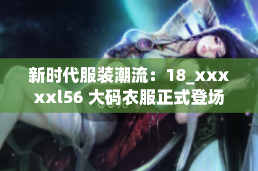 新时代服装潮流：18_xxxxxl56 大码衣服正式登场