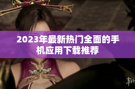 2023年最新热门全面的手机应用下载推荐