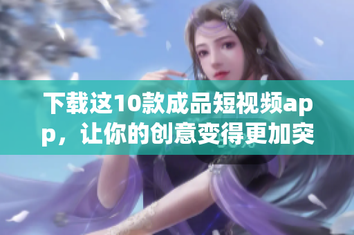 下载这10款成品短视频app，让你的创意变得更加突出