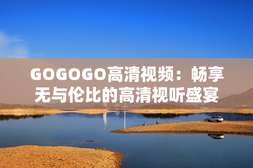 GOGOGO高清视频：畅享无与伦比的高清视听盛宴