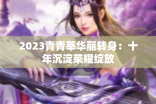 2023青青莘华丽转身：十年沉淀荣耀绽放