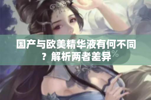 国产与欧美精华液有何不同？解析两者差异