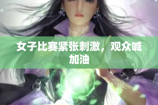 女子比赛紧张刺激，观众喊加油