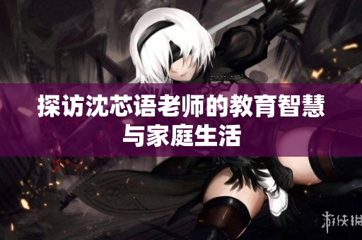 探访沈芯语老师的教育智慧与家庭生活