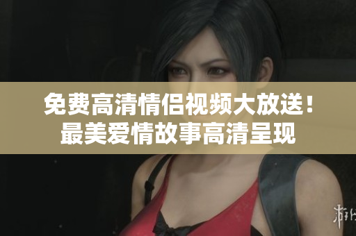 免费高清情侣视频大放送！最美爱情故事高清呈现