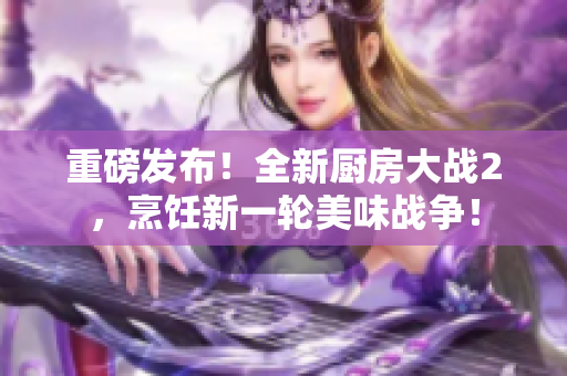 重磅发布！全新厨房大战2，烹饪新一轮美味战争！