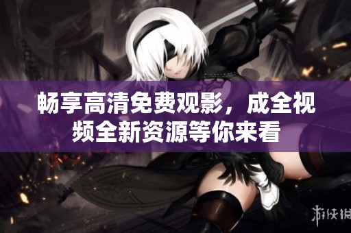 畅享高清免费观影，成全视频全新资源等你来看