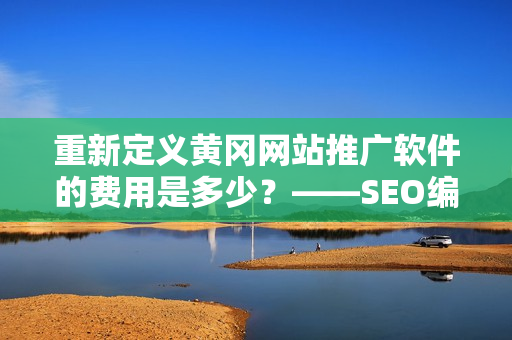 重新定义黄冈网站推广软件的费用是多少？——SEO编辑技能展示