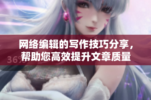 网络编辑的写作技巧分享，帮助您高效提升文章质量