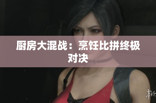 厨房大混战：烹饪比拼终极对决
