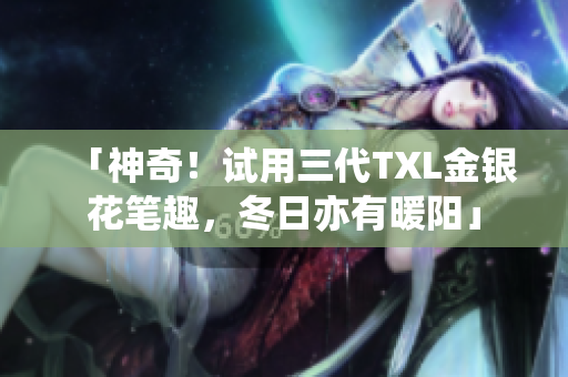 「神奇！试用三代TXL金银花笔趣，冬日亦有暖阳」